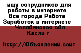 ищу сотрудников для работы в интернете - Все города Работа » Заработок в интернете   . Челябинская обл.,Касли г.
